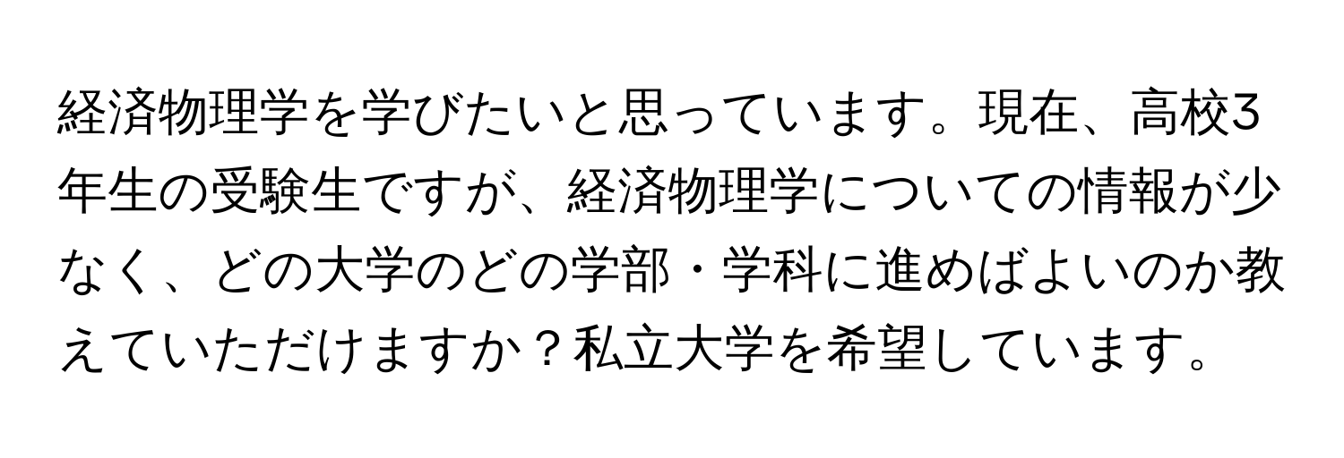 経済物理学を学びたいと思っています。現在、高校3年生の受験生ですが、経済物理学についての情報が少なく、どの大学のどの学部・学科に進めばよいのか教えていただけますか？私立大学を希望しています。