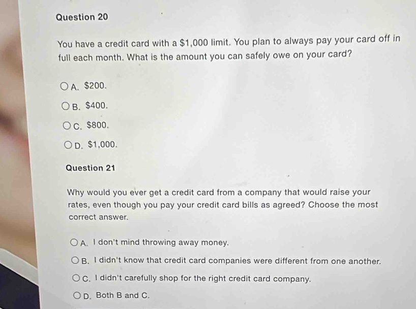 You have a credit card with a $1,000 limit. You plan to always pay your card off in
full each month. What is the amount you can safely owe on your card?
A. $200.
B. $400.
C. $800.
D. $1,000.
Question 21
Why would you ever get a credit card from a company that would raise your
rates, even though you pay your credit card bills as agreed? Choose the most
correct answer.
A. I don't mind throwing away money.
B. I didn't know that credit card companies were different from one another.
C. I didn't carefully shop for the right credit card company.
D. Both B and C.