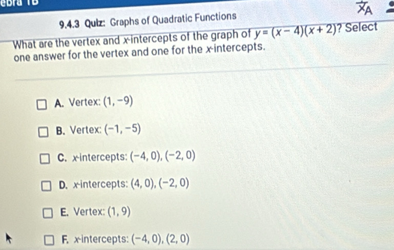 ebra TB
9.4.3 Quiz: Graphs of Quadratic Functions
1 
What are the vertex and x-intercepts of the graph of y=(x-4)(x+2) ? Select
one answer for the vertex and one for the x-intercepts.
A. Vertex: (1,-9)
B. Vertex: (-1,-5)
C. x intercepts: (-4,0), (-2,0)
D. xintercepts: (4,0),(-2,0)
E. Vertex: (1,9)
F. x intercepts: (-4,0),(2,0)