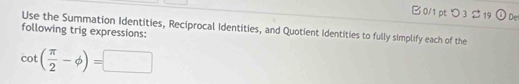 □ 0/1 pt つ3 $ 19 (i) De 
following trig expressions: Use the Summation Identities, Reciprocal Identities, and Quotient Identities to fully simplify each of the
cot ( π /2 -phi )=□