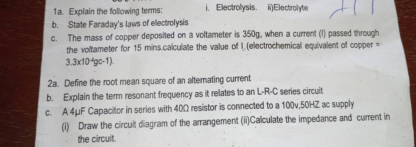 Explain the following terms: 
i. Electrolysis. ii)Electrolyte 
b. State Faraday's laws of electrolysis 
c. The mass of copper deposited on a voltameter is 350g, when a current (I) passed through 
the voltameter for 15 mins.calculate the value of I, (electrochemical equivalent of copper =
3.3* 10^(-4)gc-1). 
2a. Define the root mean square of an alternating current 
b. Explain the term resonant frequency as it relates to an L-R-C series circuit 
c. A 4μF Capacitor in series with 40Ω resistor is connected to a 100v, 50HZ ac supply 
(i) Draw the circuit diagram of the arrangement (ii)Calculate the impedance and current in 
the circuit.