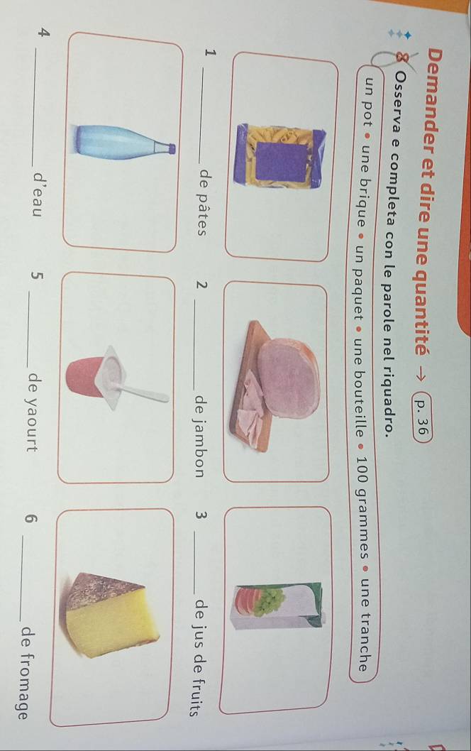 Demander et dire une quantité p. 36
8 Osserva e completa con le parole nel riquadro. 
un pot • une brique • un paquet • une bouteille • 100 grammes • une tranche 
_1 
de pâtes 2 _de jambon 3 _de jus de fruits 
4 _d'eau 5 _de yaourt 6_ 
de fromage