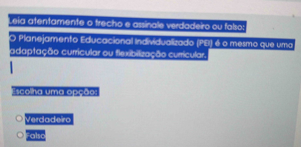 Leía atentamente o trecho e assinale verdadeiro ou falso:
O Planejamento Educacional Individualizado (PEI) é o mesmo que uma
adaptação curricular ou flexibilização curricular.
Escolha uma opção:
Verdadeiro
Falso