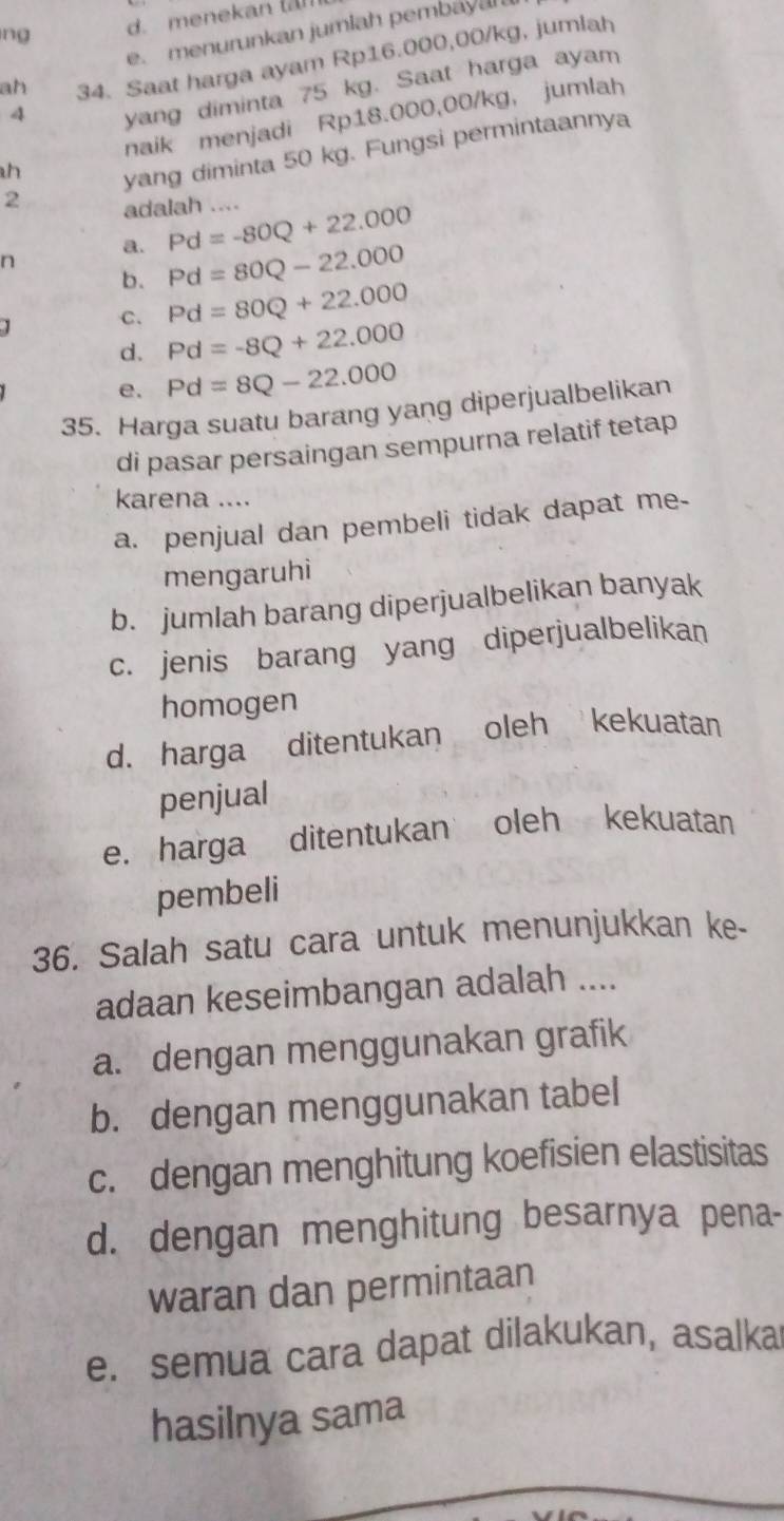 ng d. menekan
e. menurunkan jumlah pembayan
ah 34. Saat harga ayam Rp16.000,00/kg, jumlah
4
yang diminta 75 kg. Saat harga ayam
naik menjadi Rp18.000,00/kg, jumlah
h
yang diminta 50 kg. Fungsi permintaannya
2 adalah .... Pd=-80Q+22.000
a.
n
b. Pd=80Q-22.000
C. Pd=80Q+22.000
d. Pd=-8Q+22.000
e. Pd=8Q-22.000
35. Harga suatu barang yang diperjualbelikan
di pasar persaingan sempurna relatif tetap
karena ....
a. penjual dan pembeli tidak dapat me-
mengaruhi
b. jumlah barang diperjualbelikan banyak
c. jenis barang yang diperjualbelikan
homogen
d. harga ditentukan oleh kekuatan
penjual
e. harga ditentukan oleh kekuatan
pembeli
36. Salah satu cara untuk menunjukkan ke-
adaan keseimbangan adalah ....
a. dengan menggunakan grafik
b. dengan menggunakan tabel
c. dengan menghitung koefisien elastisitas
d. dengan menghitung besarnya pena-
waran dan permintaan
e. semua cara dapat dilakukan, asalka
hasilnya sama