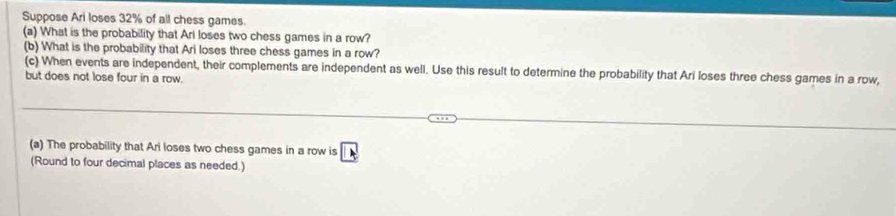 Suppose Ari loses 32% of all chess games. 
(a) What is the probability that Ari loses two chess games in a row? 
(b) What is the probability that Ari loses three chess games in a row? 
(c) When events are independent, their complements are independent as well. Use this result to determine the probability that Ari loses three chess games in a row, 
but does not lose four in a row. 
(a) The probability that Ari loses two chess games in a row is A
(Round to four decimal places as needed.)