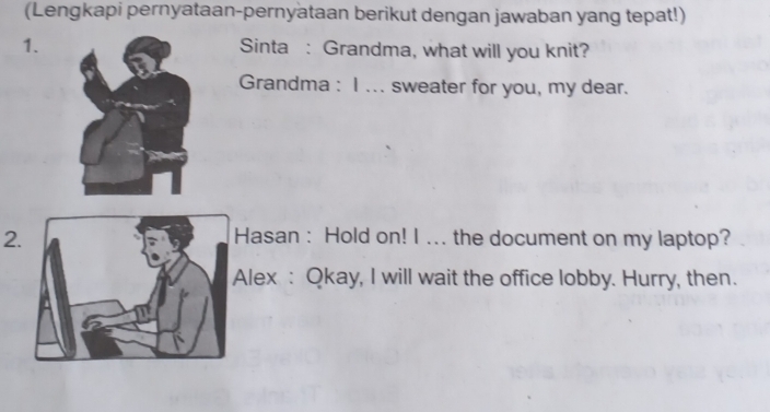 (Lengkapi pernyataan-pernyataan berikut dengan jawaban yang tepat!) 
1.Sinta : Grandma, what will you knit? 
Grandma : I ... sweater for you, my dear. 
2Hasan : Hold on! I ... the document on my laptop? 
lex : Qkay, I will wait the office lobby. Hurry, then.