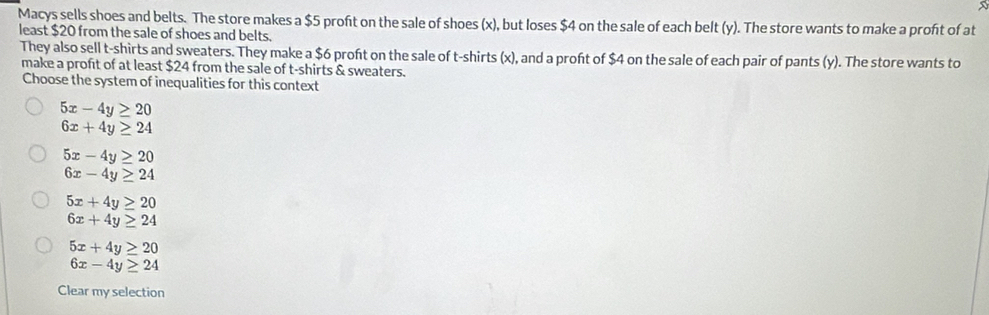 Macys sells shoes and belts. The store makes a $5 profit on the sale of shoes (x), but loses $4 on the sale of each belt (y). The store wants to make a proft of at
least $20 from the sale of shoes and belts.
They also sell t-shirts and sweaters. They make a $6 proft on the sale of t-shirts (x), and a proft of $4 on the sale of each pair of pants (y). The store wants to
make a profit of at least $24 from the sale of t-shirts & sweaters.
Choose the system of inequalities for this context
5x-4y≥ 20
6x+4y≥ 24
5x-4y≥ 20
6x-4y≥ 24
5x+4y≥ 20
6x+4y≥ 24
5x+4y≥ 20
6x-4y≥ 24
Clear my selection