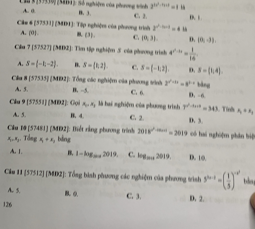 Clu s [39539] [MĐ1]: Số nghiệm của phương trình 2^(2x^2)=7x+8=116
A. 0. B. 3、 C、 2、 D. 1.
Câu 6[57531][MD1] Tập nghiệm của phương trình 2^(x^2)-3x+2=4la
A.  0 . B. (3),
C. (0,3), D. (0;-3),
Câu 7[57527] [MD2]: Tìm tập nghiệm 5 của phương trình 4^(x^3)-3x= 1/16 ,
A. S= -1;-2 . B. S= 1;2 . C. S= -1,2 . D. S= 1,4).
Câu 8[57535][MD2] J: Tổng các nghiệm của phương trình 2^(x^2)+2x=8^(2-x) bằng
A. 5. B. -5. C. 6.
D_2=6,
Câu 9 [57551][MD2] 1: Gọi x_1,x_2 là hai nghiệm của phương trình 7^(x^2)-8x+9=343. Tính x_1+x_2
A. 5. B. 4. C.2. D. 3.
Cầu 10[57481][MD2] ]: Biết rằng phương trình 2018^(x^2)-10x+1=2019 có hai nghiệm phân biệ
x_1,x_2 Tổng x_1+x_2 bằng
A. 1. B. 1=log _20182019, C. log _20182019. D. 10,
Câu 11 15 *7512] [MĐ2]: Tổng bình phương các nghiệm của phương trình 5^(3x-2)=( 1/5 )^-x^2 bàn
A. 5. B. (, D. 2.
C. 3.
126