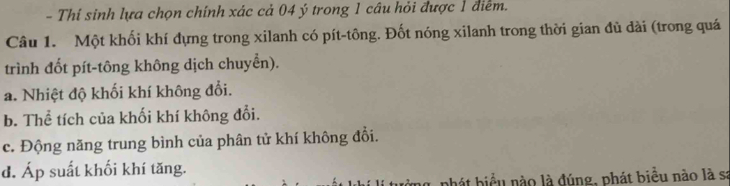 Thí sinh lựa chọn chính xác cả 04 ý trong 1 câu hỏi được 1 điễm. 
Câu 1. Một khối khí đựng trong xilanh có pít-tông. Đốt nóng xilanh trong thời gian đủ dài (trong quá 
trình đốt pít-tông không dịch chuyển). 
a. Nhiệt độ khối khí không đổi. 
b. Thể tích của khối khí không đổi. 
c. Động năng trung bình của phân tử khí không đổi. 
d. Áp suất khối khí tăng. 
phát biểu nào là đúng, phát biểu nào là sa