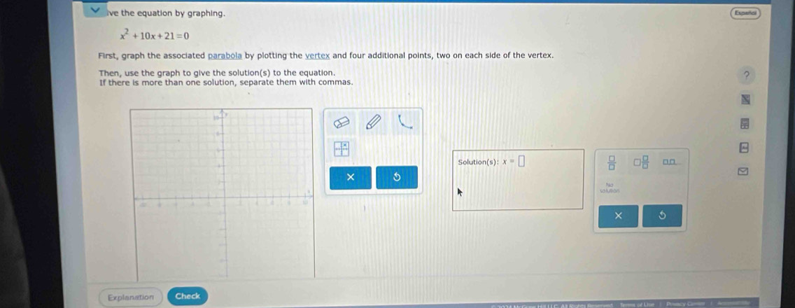 ive the equation by graphing. Expañol
x^2+10x+21=0
First, graph the associated parabola by plotting the vertex and four additional points, two on each side of the vertex. 
Then, use the graph to give the solution(s) to the equation. 
2 
If there is more than one solution, separate them with commas. 
Solution (s):x=□ □  □ /□   □□ 
× 
× 5 
Explanation Check