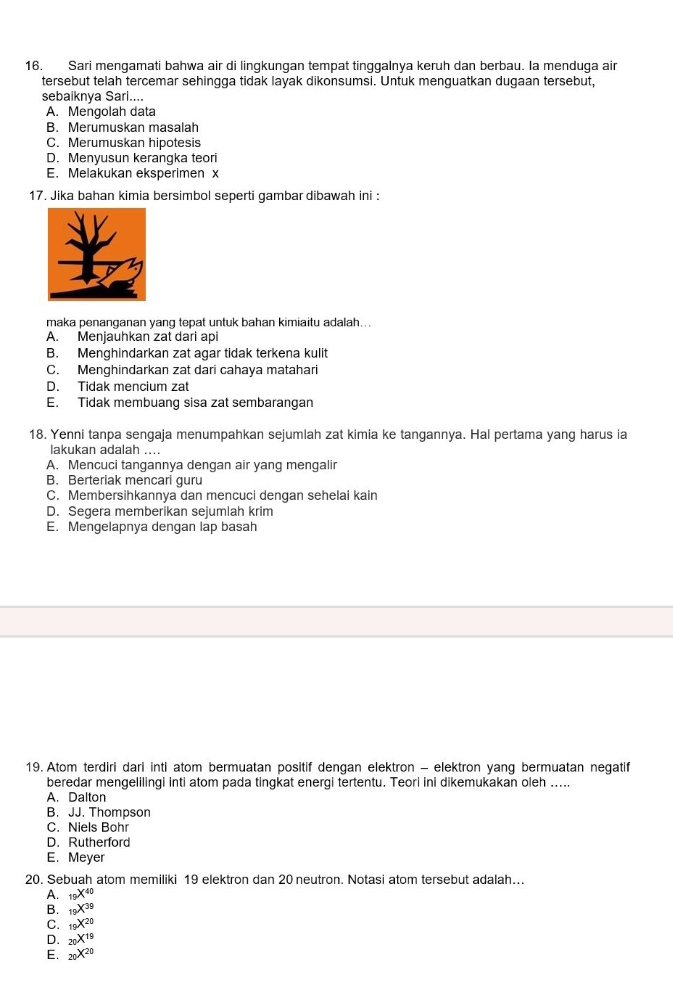 Sari mengamati bahwa air di lingkungan tempat tinggalnya keruh dan berbau. la menduga air
tersebut telah tercemar sehingga tidak layak dikonsumsi. Untuk menguatkan dugaan tersebut,
sebaiknya Sari....
A. Mengolah data
B. Merumuskan masalah
C. Merumuskan hipotesis
D. Menyusun kerangka teor
E. Melakukan eksperimen x
17. Jika bahan kimia bersimbol seperti gambar dibawah ini :
maka penanganan yang tepat untuk bahan kimiaitu adalah...
A. Menjauhkan zat dari api
B. Menghindarkan zat agar tidak terkena kulit
C. Menghindarkan zat dari cahaya matahari
D. Tidak mencium zat
E. Tidak membuang sisa zat sembarangan
18. Yenni tanpa sengaja menumpahkan sejumlah zat kimia ke tangannya. Hal pertama yang harus ia
lakukan adalah ....
A. Mencuci tangannya dengan air yang mengalir
B. Berteriak mencari guru
C. Membersihkannya dan mencuci dengan sehelai kain
D. Segera memberikan sejumlah krim
E. Mengelapnya dengan lap basah
19. Atom terdiri dari inti atom bermuatan positif dengan elektron - elektron yang bermuatan negatif
beredar mengelilingi inti atom pada tingkat energi tertentu. Teori ini dikemukakan oleh .....
A. Dalton
B. JJ. Thompson
C. Niels Bohr
D. Rutherford
E. Meyer
20. Sebuah atom memiliki 19 elektron dan 20 neutron. Notasi atom tersebut adalah...
A. _19X^(40)
B. _19X^(39)
C. _10X^(20)
D. _20X^(19)
E. _20X^(20)