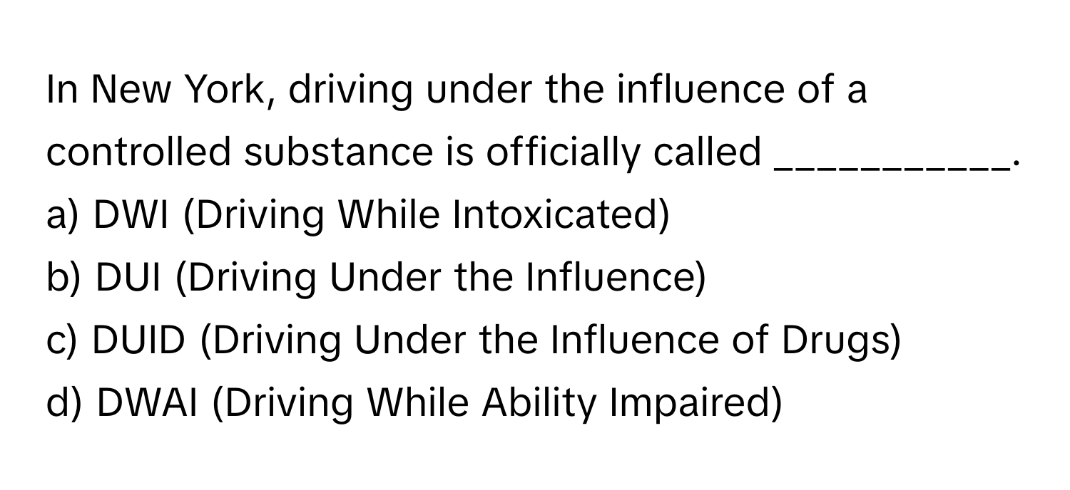 In New York, driving under the influence of a controlled substance is officially called ___________.

a) DWI (Driving While Intoxicated) 
b) DUI (Driving Under the Influence) 
c) DUID (Driving Under the Influence of Drugs) 
d) DWAI (Driving While Ability Impaired)