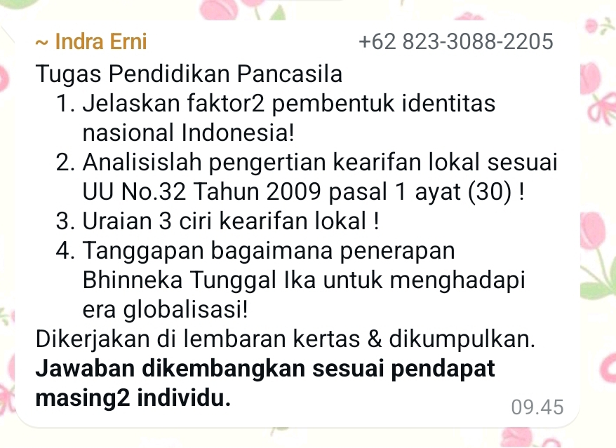 Indra Erni +62 823-3088 -2205
Tugas Pendidikan Pancasila 
1. Jelaskan faktor2 pembentuk identitas 
nasional Indonesia! 
2. Analisislah pengertian kearifan lokal sesuai 
UU No. 32 Tahun 2009 pasal 1 ayat (30) ! 
3. Uraian 3 ciri kearifan lokal ! 
4. Tanggapan bagaimana penerapan 
Bhinneka Tunggal Ika untuk menghadapi 
era globalisasi! 
Dikerjakan di lembaran kertas & dikumpulkan. 
Jawaban dikembangkan sesuai pendapat 
masing2 individu.
09.45