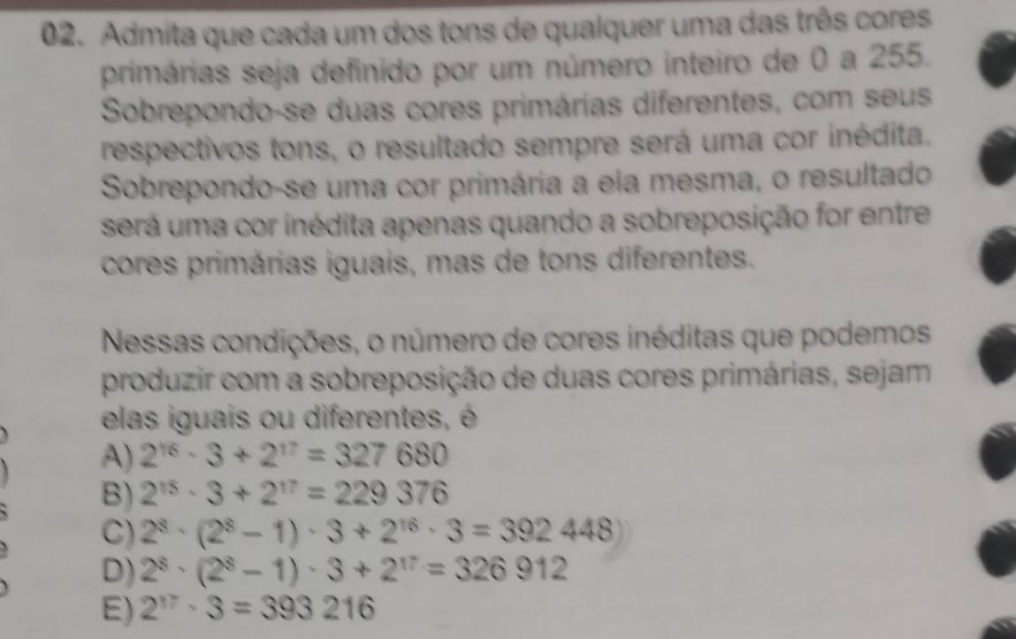 Admita que cada um dos tons de qualquer uma das três cores
primárias seja definido por um número inteiro de 0 a 255.
Sobrepondo-se duas cores primárias diferentes, com seus
respectivos tons, o resultado sempre será uma cor inédita.
Sobrepondo-se uma cor primária a ela mesma, o resultado
será uma cor inédita apenas quando a sobreposição for entre
cores primárias iguais, mas de tons diferentes.
Nessas condições, o número de cores inéditas que podemos
produzir com a sobreposição de duas cores primárias, sejam
elas iguais ou diferentes, é
A) 2^(16)· 3+2^(17)=327680
B) 2^(15)· 3+2^(17)=229376
C) 2^8· (2^8-1)· 3+2^(16)· 3=392448)
D) 2^8· (2^8-1)· 3+2^(17)=326912
E) 2^(17)· 3=393216