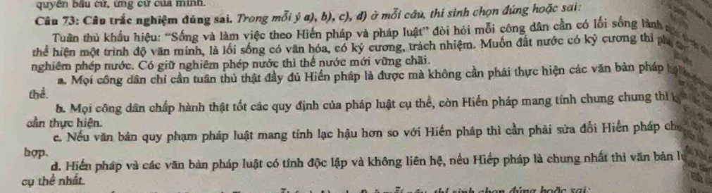 quyền bầu cử, ứng cử của minh.
Câu 73: Câu trắc nghiệm đúng sai. Trong mỗi ý α), b), c), đ) ở mỗi câu, thí sinh chọn đứng hoặc sai:
Tuân thủ khẩu hiêu: “Sống và làm việc theo Hiến pháp và pháp luật” đòi hỏi mỗi công dân cần có lối sống lành c
thể hiện một trình độ văn minh, là lồi sống có văn hóa, có kỷ cương, trách nhiệm. Muồn đất nước có kỷ cương thi pha
nghiêm phép nước. Có giữ nghiêm phép nước thì thể nước mới vững chãi.
a. Mọi công dân chỉ cần tuân thủ thật đầy đú Hiển pháp là được mà không cần phải thực hiện các văn bản pháp h
thể.
b. Mọi công dân chấp hành thật tốt các quy định của pháp luật cụ thể, còn Hiển pháp mang tính chung chung thì k
cần thực hiện.
c. Nếu văn bản quy phạm pháp luật mang tỉnh lạc hậu hơn so với Hiến pháp thì cần phải sửa đổi Hiến pháp cho
hop.
d. Hiển pháp và các văn bản pháp luật có tính độc lập và không liên hệ, nều Hiếp pháp là chung nhất thì văn bản lự
cụ thể nhất.