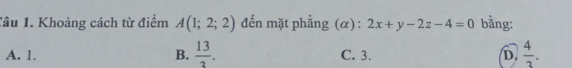 Khoảng cách từ điểm A(1;2;2) đến mặt phẳng (α) : 2x+y-2z-4=0 bằng:
A. 1. B.  13/3 . C. 3. D.  4/3 .