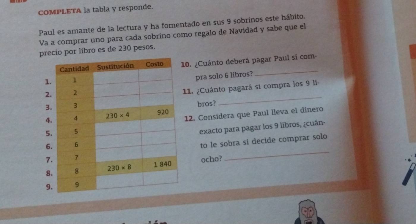 COMPLETA la tabla y responde.
Paul es amante de la lectura y ha fomentado en sus 9 sobrinos este hábito.
Va a comprar uno para cada sobrino como regalo de Navidad y sabe que el
precio por libro es de 230 pesos.
_
0. ¿Cuánto deberá pagar Paul si com-
pra solo 6 libros?
_
11. ¿Cuánto pagará si compra los 9 li-
bros?
12. Considera que Paul lleva el dinero
exacto para pagar los 9 libros, ¿cuán-
to le sobra si decide comprar solo
ocho?