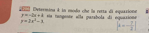 206 Determina k in modo che la retta di equazione
y=-2x+k sia tangente alla parabola di equazione
y=2x^2-3.
[k=- 7/2 ]