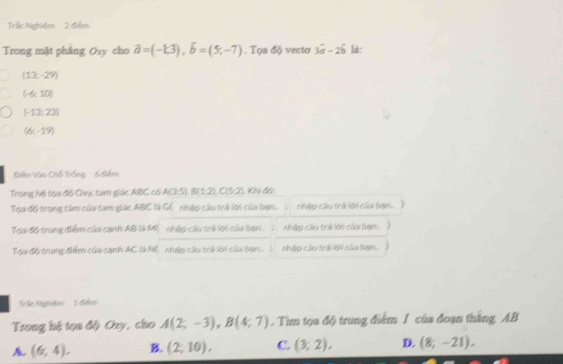 Trắc Nghiệm 2 điểm
Trong mặt phảng Oxy cho vector a=(-1,3), vector b=(5,-7). Tọa độ vectơ 3vector a-2vector b lá:
(13;-29)
(-6;10)
(-13,23)
(6;-19)
Điền Vào Chổ Trống 6 điểm
Trong hệ tọa độ Oxy, tam giác ABC có A(3,5), B(1,2), C(5,2) Khí đóc
Tọa độ trong tâm của tam giác ABC là G( nhập cầu trá lới của bạn. ; nhập cầu trá lới của bạn. 2
Toa đổ trung điểm của cạnh AB là M( nhập cầu trá lới của ban. nhập cầu trá lới củu bạn . )
Toa độ trang điểm của cạnh AC là N( nhập cầu trá lới của bạn. nhập câu trá lới củu bạn.
ác Ngệm 1 điểm
Trong hệ tọa độ Ory, cho A(2;-3), B(4;7). Tìm tọa độ trung điểm 1 của đoạn thắng AB
A (6,4).
B. (2;10). C. (3,2), D. (8,-21).