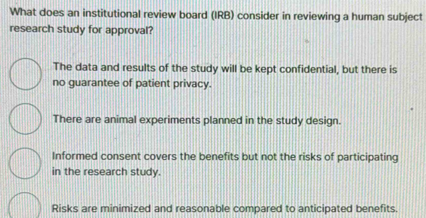 What does an institutional review board (IRB) consider in reviewing a human subject
research study for approval?
The data and results of the study will be kept confidential, but there is
no guarantee of patient privacy.
There are animal experiments planned in the study design.
Informed consent covers the benefits but not the risks of participating
in the research study.
Risks are minimized and reasonable compared to anticipated benefits.