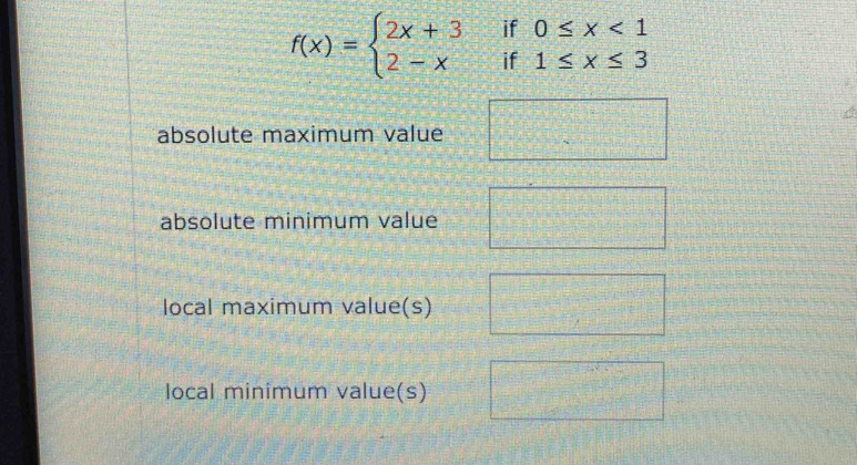 f(x)=beginarrayl 2x+3if0≤ x<1 2-xif1≤ x≤ 3endarray.
absolute maximum value □ * □  
absolute minimum value 
local maximum value(s) 
local minimum value(s)