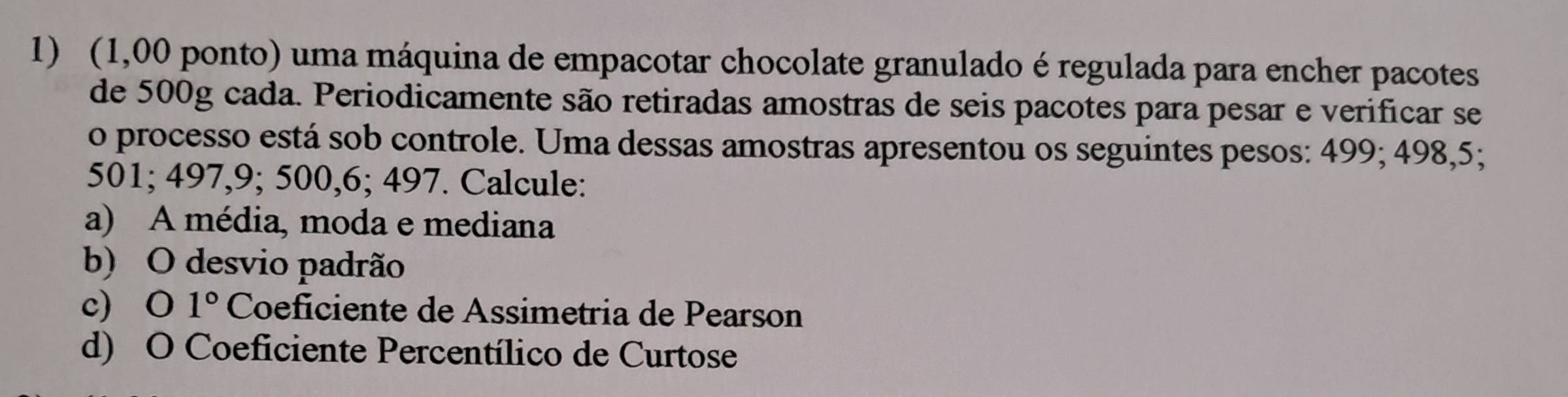 (1,00 ponto) uma máquina de empacotar chocolate granulado é regulada para encher pacotes 
de 500g cada. Periodicamente são retiradas amostras de seis pacotes para pesar e verificar se 
o processo está sob controle. Uma dessas amostras apresentou os seguintes pesos: 499; 498,5;
501; 497,9; 500,6; 497. Calcule: 
a) A média, moda e mediana 
b) O desvio padrão 
c) 0 1° Coeficiente de Assimetria de Pearson 
d) O Coeficiente Percentílico de Curtose