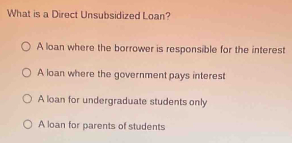 What is a Direct Unsubsidized Loan?
A loan where the borrower is responsible for the interest
A loan where the government pays interest
A loan for undergraduate students only
A loan for parents of students