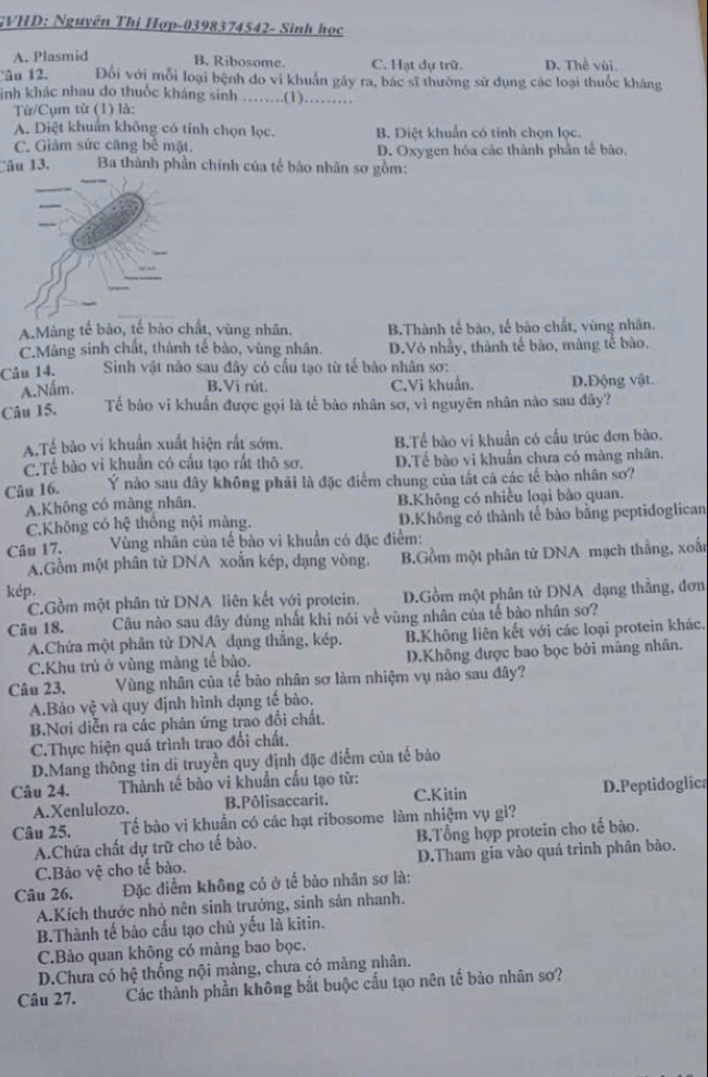 GVHD: Nguyên Thị Hợp-0398374542- Sinh học
A. Plasmid B. Ribosome. C. Hạt dự trữ. D. Thể vùi.
âu 12. Đối với mỗi loại bệnh do vi khuẩn gây ra, bác sĩ thường sử dụng các loại thuốc kháng
inh khác nhau do thuốc kháng sinh ……(1)……
Từ/Cụm từ (1) là:
A. Diệt khuẩn không có tính chọn lọc. B. Diệt khuẩn có tỉnh chọn lọc.
C. Giâm sức căng bề mật. D. Oxygen hóa các thành phần tế bào.
Câu 13.  Ba thành phần chính của tế bão nhân sơ gồm:
A.Màng tế bảo, tế bào chất, vùng nhân. B.Thành tế bào, tế bào chất, vùng nhân.
C.Mảng sinh chất, thành tế bào, vùng nhân. D.Vỏ nhầy, thành tế bào, màng tế bào.
Câu 14. Sinh vật nào sau đây có cầu tạo từ tế bảo nhân sơ:
A.Nấm. C.Vi khuẩn. D.Động vật.
B.Vi rút.
Câu 15. Tế bào vi khuẩn được gọi là tế bào nhân sơ, vì nguyên nhân nào sau đây?
A.Tế bào vi khuẩn xuất hiện rất sớm. BTế bào vi khuẩn có cấu trúc đơn bào.
C.Tế bào vì khuẩn có cấu tạo rất thô sơ. D.Tế bào vi khuẩn chưa có màng nhân.
Câu 16. Ý nào sau đây không phải là đặc điểm chung của tất cả các tế bào nhân sơ?
A.Không có màng nhân. B.Không có nhiều loại bào quan.
C.Không có hệ thống nội màng. D.Không có thành tế bào bằng peptidoglican
Câu 17.  Vùng nhân của tế bào vi khuẩn có đặc điểm:
A.Gồm một phân tử DNA xoắn kép, dạng vòng. B.Gồm một phân tử DNA mạch thắng, xoấn
kép.
C.Gồm một phân tử DNA liên kết với protein. D.Gồm một phân tử DNA dạng thẳng, đơn
Câu 18. Câu nào sau đây đúng nhất khi nói về vùng nhân của tế bào nhân sơ?
A.Chứa một phân tử DNA dạng thắng, kép. B.Không liên kết với các loại protein khác.
C.Khu trú ở vùng màng tế bào. D.Không được bao bọc bởi màng nhân.
Câu 23. Vùng nhân của tế bào nhân sơ làm nhiệm vụ nào sau đây?
A.Bảo Vhat xi  và quy định hình dạng tế bào.
B.Nơi diễn ra các phản ứng trao đổi chất.
C.Thực hiện quá trình trao đổi chất,
D.Mang thông tin di truyền quy định đặc điểm của tế bào
Câu 24. Thành tế bào vi khuẩn cầu tạo từ:
A.Xenlulozo. B.Pôlisaccarit. C.Kitin D.Peptidoglica
Câu 25. Tế bào vi khuẩn có các hạt ribosome làm nhiệm vụ gì?
A.Chứa chất dự trữ cho tế bào. B.Tổng hợp protein cho tế bào.
C.Bảo vệ cho tế bào. D.Tham gia vào quá trình phân bào.
Câu 26. Đặc điểm không có ở tế bào nhân sơ là:
A.Kích thước nhỏ nên sinh trưởng, sinh sản nhanh.
B.Thành tế bào cấu tạo chủ yếu là kitin.
C.Bào quan không có màng bao bọc.
D.Chưa có hệ thống nội màng, chưa có màng nhân.
Câu 27. Các thành phần không bắt buộc cấu tạo nên tế bảo nhân sợ?