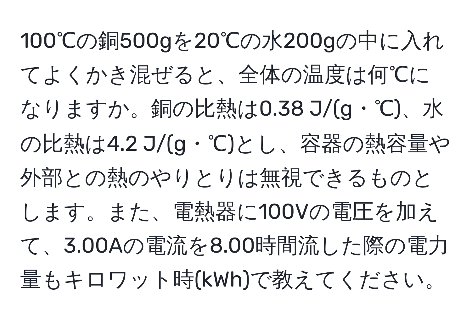 100℃の銅500gを20℃の水200gの中に入れてよくかき混ぜると、全体の温度は何℃になりますか。銅の比熱は0.38 J/(g・℃)、水の比熱は4.2 J/(g・℃)とし、容器の熱容量や外部との熱のやりとりは無視できるものとします。また、電熱器に100Vの電圧を加えて、3.00Aの電流を8.00時間流した際の電力量もキロワット時(kWh)で教えてください。