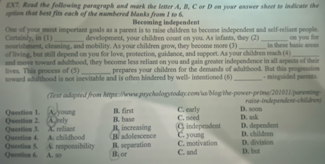 EX7. Read the following paragraph and mark the letter A, B, C or D on your answer sheet to indicate the
option that best fits each of the numbered blanks from 1 to 6.
Becoming independent
One of your most important goals as a parent is to raise children to become independent and self-reliant people.
Certainly, in (1) _development, your children count on you. As infants, they (2) _on you for
nourishment, cleaning, and mobility. As your children grow, they become more (3) _in these basic areas
of living, but still depend on you for love, protection, guidance, and support. As your children reach (4)_
and move toward adulthood, they become less reliant on you and gain greater independence in all aspects of their
lives. This process of (5)_ prepares your children for the demands of adulthood. But this progression
toward adulthood is not inevitable and is often hindered by well- intentioned (6) _- misguided parents.
(Text adapted from https://www.psychologytoday.com/us/blog/the-power-prime/201011/parenting-
raise-independent-children)
Question 1. . A. young B. first C. early D. soon
Question 2. (A.)rely B. base C. need D. ask
Question 3. A. reliant B. increasing C. independent D. dependent
Question 4. A. childhood B. adolescence C. young D. children
Question 5. A. responsibility B. separation C. motivation D. division
Question 6. A. so B. or C. and D. but