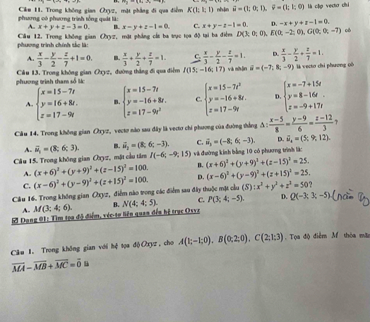 v_2=(t_2,2,-4)
Câu 11. Trong không gian Oxyz, mặt phẳng đi qua điểm K(1;1;1) nhận vector u=(1;0;1),vector v=(1;1;0) là cập vectơ chí
phương có phương trình tổng quát là:
A. x+y+z-3=0. B. x-y+z-1=0. C. x+y-z-1=0. D. -x+y+z-1=0.
Câu 12. Trong không gian Oxyz, mặt phẳng cắt ba trục tọa độ tại ba điểm D(3;0;0),E(0;-2;0),G(0;0;-7) có
phương trình chính tắc là:
A.  x/3 - y/2 - z/7 +1=0. B.  x/3 + y/2 + z/7 =1. C.  x/3 - y/2 - z/7 =1. D.  x/3 - y/2 + z/7 =1.
Câu 13. Trong không gian Oxyz, đường thắng đi qua điểm I(15;-16;17)
phương trình tham số là: và nhận vector u=(-7;8;-9) là vectơ chi phương có
A. beginarrayl x=15-7t y=16+8t. z=17-9tendarray. B beginarrayl x=15-7t y=-16+8t. z=17-9t^2endarray. C. beginarrayl x=15-7t^3 y=-16+8t. z=17-9tendarray. D. beginarrayl x=-7+15t y=8-16t. z=-9+17tendarray.
Câu 14. Trong không gian Oxyz, vectơ nào sau đây là vectơ chi phương của đường thắng △ : (x-5)/8 = (y-9)/6 = (z-12)/3  ?
A. overline u_1=(8;6;3). B. vector u_2=(8;6;-3). C. vector u_3=(-8;6;-3). D. vector u_4=(5;9;12).
Câu 15. Trong không gian Oxyz, mặt cầu tâm I(-6;-9;15) và đường kính bằng 10 có phương trình là:
A. (x+6)^2+(y+9)^2+(z-15)^2=100. B. (x+6)^2+(y+9)^2+(z-15)^2=25.
C. (x-6)^2+(y-9)^2+(z+15)^2=100. D. (x-6)^2+(y-9)^2+(z+15)^2=25.
Câu 16. Trong không gian Oxyz, điểm nào trong các điểm sau đây thuộc mặt cầu (S):x^2+y^2+z^2=50 2
A. M(3;4;6). B. N(4;4;5). C. P(3;4;-5). D. Q(-3;3;-5)
# Dang 01: Tìm tọa độ điểm, véc-tơ liên quan đến hệ trục Oxyz
Câu 1. Trong không gian với hệ tọa độOxyz, cho A(1;-1;0),B(0;2;0),C(2;1;3).  Tọa độ điểm M thỏa mãi
overline MA-overline MB+overline MC=overline 0 là