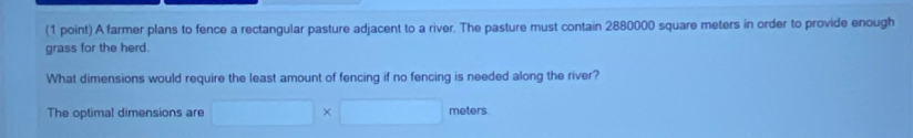 A farmer plans to fence a rectangular pasture adjacent to a river. The pasture must contain 2880000 square meters in order to provide enough 
grass for the herd. 
What dimensions would require the least amount of fencing if no fencing is needed along the river? 
The optimal dimensions are □ * □ meters