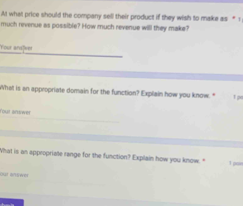 At what price should the company sell their product if they wish to make as * 1 
much revenue as possible? How much revenue will they make? 
Your ansïver 
What is an appropriate domain for the function? Explain how you know. * 1 po 
Your answer 
What is an appropriate range for the function? Explain how you know. " 1 pain 
our answer