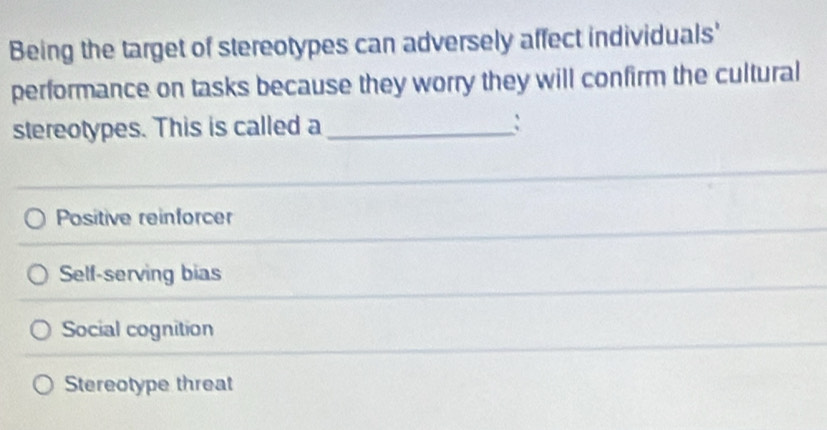 Being the target of stereotypes can adversely affect individuals'
performance on tasks because they worry they will confirm the cultural
stereotypes. This is called a _:
Positive reinforcer
Self-serving bias
Social cognition
Stereotype threat