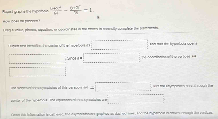 Rupert graphs the hyperbola frac (x+5)^264-frac (y+2)^236=1. 
How does he proceed?
Drag a value, phrase, equation, or coordinates in the boxes to correctly complete the statements.
Rupert first identifies the center of the hyperbola as □ and that the hyperbola opens
□ □ Since a=□ , the coordinates of the vertices are
□ 
The slopes of the asymptotes of this parabola are ± □ and the asymptotes pass through the
center of the hyperbola. The equations of the asymptotes are □ 
Once this information is gathered, the asymptotes are graphed as dashed lines, and the hyperbola is drawn through the vertices,