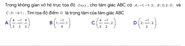 Trong không gian vờ hệ trục tọa độ 0xyz , cho tâm giác ABC có A(-1;-1;3), B(0;2;0) và
C(5;-2;1). Tìm tọa độ điểm g là trọng tâm của tâm giác ABC
A ( 4/3 ; (-1)/3 ; 4/3 ) B (1: (-1)/4 :1) C ( 4/3 ; (-1)/2 ;2) D. (2; (-1)/2 ;2)