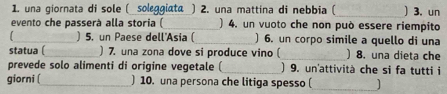 una giornata di sole ( soleggiata ) 2. una mattina di nebbia ( _)3. un 
evento che passerà alla storia ( ) 4. un vuoto che non può essere riempito 
I _) 5. un Paese dell'Asia ( ) 6. un corpo simile a quello di una 
statua ( ) 7. una zona dove si produce vino ( ) 8. una dieta che 
prevede solo alimenti di origine vegetale ( ) 9. un'attività che si fa tutti i 
giorni (_ ) 10. una persona che litiga spesso ( ]