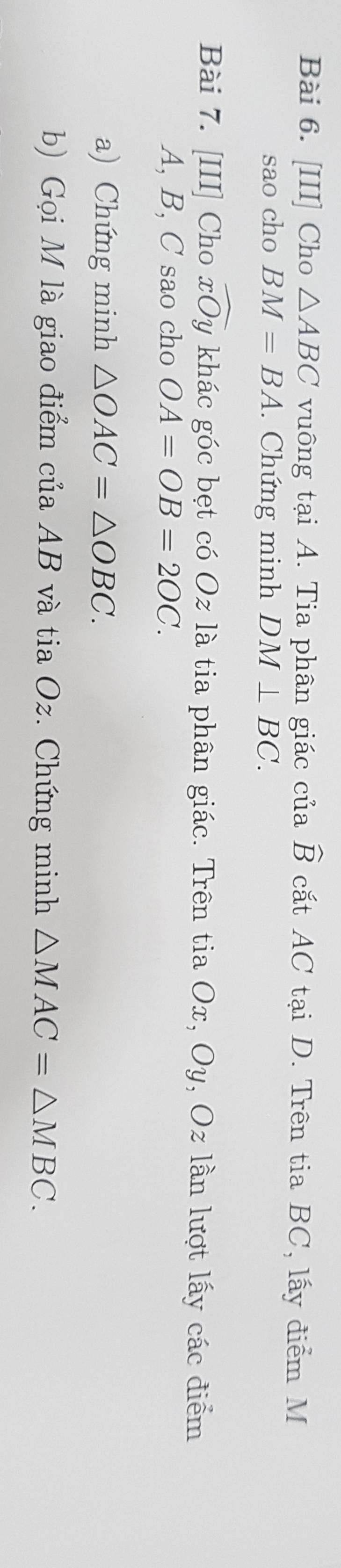 [III] Cho △ ABC vuông tại A. Tia phân giác của widehat B cắt AC tại D. Trên tia BC, lấy điểm M
sao cho BM=BA. Chứng minh DM⊥ BC. 
Bài 7. [III] Cho widehat xOy khác góc bẹt có Oz là tia phân giác. Trên tia Ox, O_ , Oz lần lượt lấy các điểm
A, B, C sao cho OA=OB=2OC. 
a) Chứng minh △ OAC=△ OBC. 
b) Gọi M là giao điểm của AB và tia Oz. Chứng minh △ MAC=△ MBC.