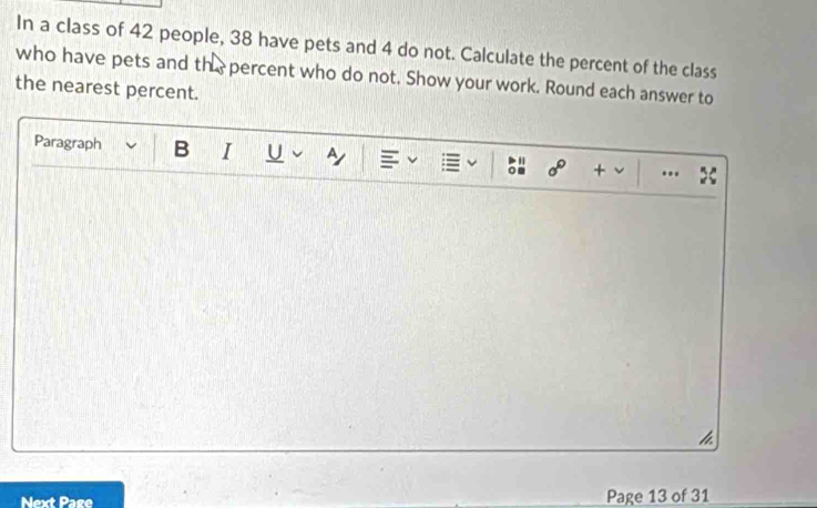 In a class of 42 people, 38 have pets and 4 do not. Calculate the percent of the class 
who have pets and the percent who do not. Show your work. Round each answer to 
the nearest percent. 
Paragraph B I U a 
+ .. > 
h 
Next Page Page 13 of 31