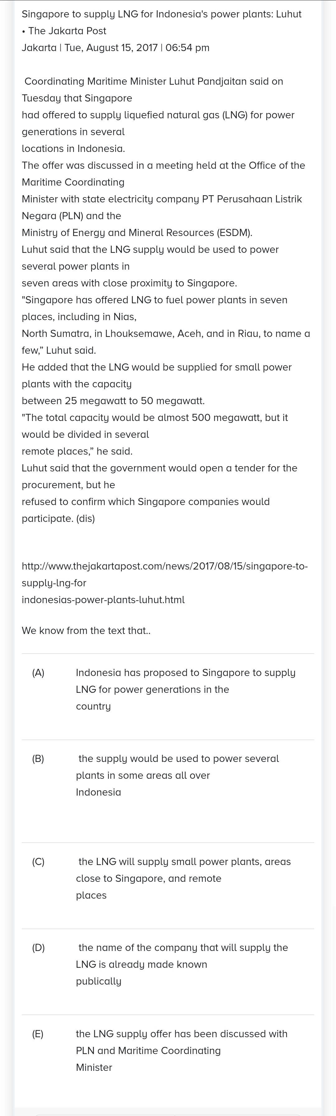 Singapore to supply LNG for Indonesia's power plants: Luhut
• The Jakarta Post
Jakarta | Tue, August 15, 2017 | 06:54 pm
Coordinating Maritime Minister Luhut Pandjaitan said on
Tuesday that Singapore
had offered to supply liquefied natural gas (LNG) for power
generations in several
locations in Indonesia.
The offer was discussed in a meeting held at the Office of the
Maritime Coordinating
Minister with state electricity company PT Perusahaan Listrik
Negara (PLN) and the
Ministry of Energy and Mineral Resources (ESDM).
Luhut said that the LNG supply would be used to power
several power plants in
seven areas with close proximity to Singapore.
"Singapore has offered LNG to fuel power plants in seven
places, including in Nias,
North Sumatra, in Lhouksemawe, Aceh, and in Riau, to name a
few," Luhut said.
He added that the LNG would be supplied for small power
plants with the capacity
between 25 megawatt to 50 megawatt.
"The total capacity would be almost 500 megawatt, but it
would be divided in several
remote places,” he said.
Luhut said that the government would open a tender for the
procurement, but he
refused to confirm which Singapore companies would
participate. (dis)
http://www.thejakartapost.com/news/2017/08/15/singapore-to-
supply-lng-for
indonesias-power-plants-luhut.html
We know from the text that..
(A) Indonesia has proposed to Singapore to supply
LNG for power generations in the
country
(B) the supply would be used to power several 
plants in some areas all over
Indonesia
(C) the LNG will supply small power plants, areas
close to Singapore, and remote
places
(D) € the name of the company that will supply the
LNG is already made known
publically
(E) the LNG supply offer has been discussed with
PLN and Maritime Coordinating
Minister