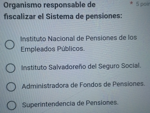 Organismo responsable de 5 poir
fiscalizar el Sistema de pensiones:
Instituto Nacional de Pensiones de los
Empleados Públicos.
Instituto Salvadoreño del Seguro Social.
Administradora de Fondos de Pensiones.
Superintendencia de Pensiones.