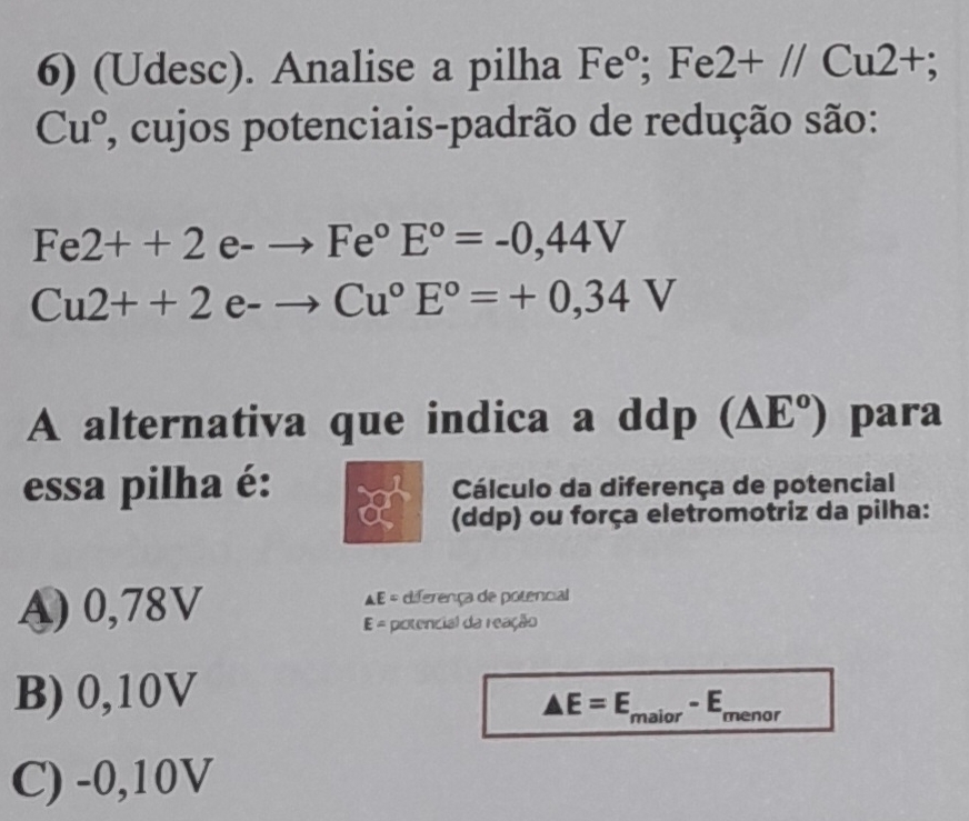 (Udesc). Analise a pilha Fe°; Fe2+//Cu2+;
Cu° 7, cujos potenciais-padrão de redução são:
Fe2++2e-to Fe°E°=-0,44V
Cu2++2e-to Cu°E°=+0,34V
A alternativa que indica a ddp (△ E°) para
essa pilha é: Cálculo da diferença de potencial
(ddp) ou força eletromotriz da pilha:
A) 0,78V diferença de potencial
AE=
E= potencial da reação
B) 0,10V
△ E=E_maior-E_r menor -
C) -0,10V