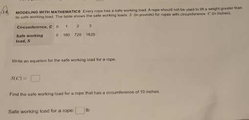 MODELING WITH MATHEMATICS Every rope has a safe working lead. A rope should not be used to lift a weight greater than 
its safe working load. The table shows the safe working loads S (in pounds) for ropes with circumference C (in inches). 
Circumference, C 1 2 3
Safe working n 180 720 1620
load, S
Write an equation for the safe working load for a rope.
S(C)=□
Find the safe working load for a rope that has a circumference of 10 inches. 
Safe working load for a rope: □ fb