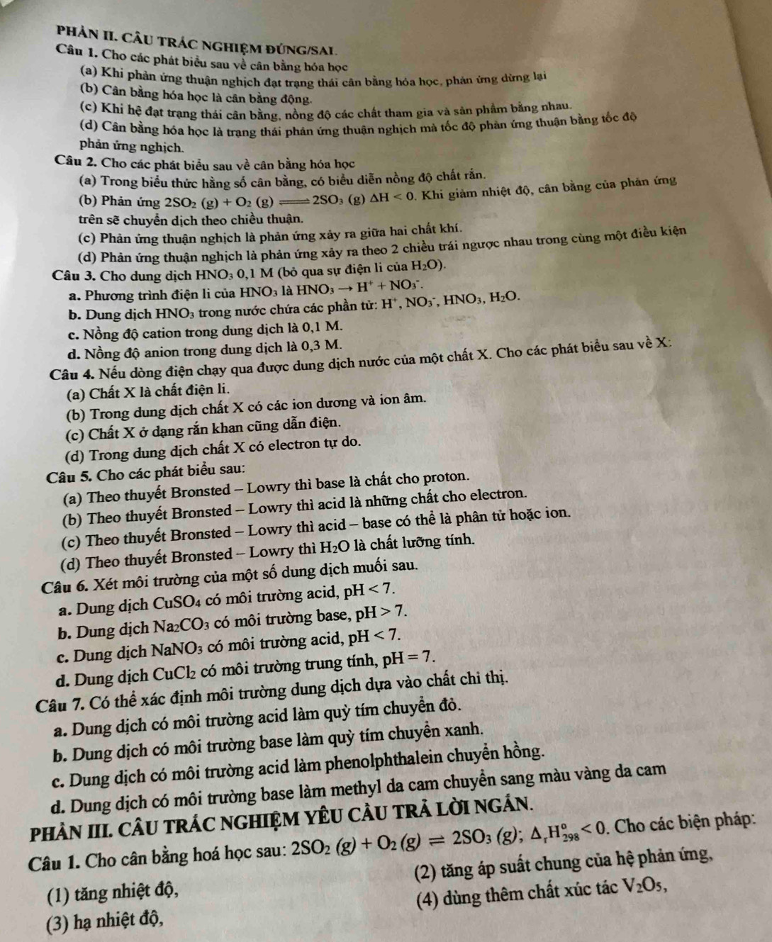 PHẢN II. CÂU TRÁC NGHIệM ĐÚNG/SAL.
Câu 1. Cho các phát biểu sau về cân bằng hóa học
(a) Khi phản ứng thuận nghịch đạt trạng thái cân bằng hóa học, phản ứng dừng lại
(b) Cân bằng hóa học là cân bằng động.
(c) Khi hệ đạt trạng thái cân bằng, nồng độ các chất tham gia và sản phẩm bằng nhau
(d) Cân bằng hóa học là trạng thái phân ứng thuận nghịch mà tốc độ phản ứng thuận bằng tốc độ
phản ứng nghịch.
Câu 2. Cho các phát biểu sau về cân bằng hóa học
(a) Trong biểu thức hằng số cân bằng, có biểu diễn nồng độ chất rắn.
(b) Phản ứng 2SO_2(g)+O_2(g)leftharpoons 2SO ₃ (g) △ H<0</tex> . Khi giảm nhiệt độ, cân bằng của phản ứng
trên sẽ chuyển dịch theo chiều thuận.
(c) Phản ứng thuận nghịch là phản ứng xảy ra giữa hai chất khí.
(d) Phản ứng thuận nghịch là phản ứng xây ra theo 2 chiều trái ngược nhau trong cùng một điều kiện
Câu 3. Cho dung dịch HNO_30,1 M (bỏ qua sự điện li của H_2O).
a. Phương trình điện li của HNO_3 là HNO_3to H^++NO_3^(-. H^+),NO_3^(-,HNO_3),H_2O.
b. Dung dịch HNO_3 : trong nước chứa các phần tử:
c. Nồng độ cation trong dung dịch là 0,1 M.
d. Nồng độ anion trong dung dịch là 0,3 M.
Câu 4. Nếu dòng điện chạy qua được dung dịch nước của một chất X. Cho các phát biểu sau về X:
(a) Chất X là chất điện li.
(b) Trong dung dịch chất X có các ion dương và ion âm.
(c) Chất X ở dạng rắn khan cũng dẫn điện.
(d) Trong dung dịch chất X có electron tự do.
Câu 5. Cho các phát biểu sau:
(a) Theo thuyết Bronsted - Lowry thì base là chất cho proton.
(b) Theo thuyết Bronsted - Lowry thì acid là những chất cho electron.
(c) Theo thuyết Bronsted - Lowry thì acid - base có thể là phân tử hoặc ion.
(d) Theo thuyết Bronsted - Lowry thì H₂O là chất lưỡng tính.
Câu 6. Xét môi trường của một số dung dịch muối sau.
a. Dung dịch CuS 0 : có  môi trường acid, p jF <7.
b. Dung dịch Na CO_3 có môi trường base, pH>7.
c. Dung dịch NaNO_3 có môi trường acid, pH <7.
d. Dung dịch CuCl_2 có môi trường trung tính, pH=7.
Câu 7. Có thể xác định môi trường dung dịch dựa vào chất chi thị.
a. Dung dịch có môi trường acid làm quỳ tím chuyển đỏ.
b. Dung dịch có môi trường base làm quỳ tím chuyền xanh.
c. Dung dịch có môi trường acid làm phenolphthalein chuyển hồng.
d. Dung dịch có môi trường base làm methyl da cam chuyển sang màu vàng da cam
PHÀN III. CÂU TRÁC NGHIỆM YÊU CÂU TRẢ LỜI NGÁN.
Câu 1. Cho cân bằng hoá học sau: 2SO_2(g)+O_2(g)leftharpoons 2SO_3(g);△ _rH_(298)°<0</tex> . Cho các biện pháp:
(1) tăng nhiệt độ, (2) tăng áp suất chung của hệ phản ứng,
(3) hạ nhiệt độ, (4) dùng thêm chất xúc tác V_2O_5,