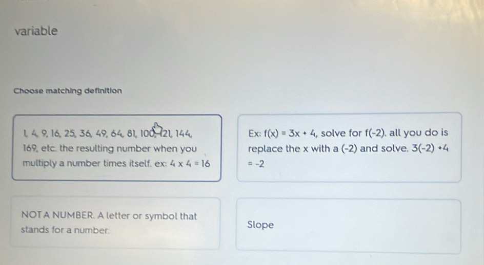 variable
Choose matching definition
1, 4, 9, 16, 25, 36, 49, 64, 81, 100, 121, 144, Ex: f(x)=3x+4 , solve for f(-2) all you do is
169, etc. the resulting number when you replace the x with a (-2) and solve. 3(-2)+4
multiply a number times itself. ex: 4* 4=16 =-2
NOTA NUMBER. A letter or symbol that
stands for a number. Slope