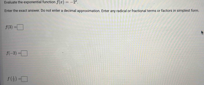 Evaluate the exponential function f(x)=-2^x. 
Enter the exact answer. Do not enter a decimal approximation. Enter any radical or fractional terms or factors in simplest form.
f(3)=□
f(-2)=□
f( 1/2 )=□