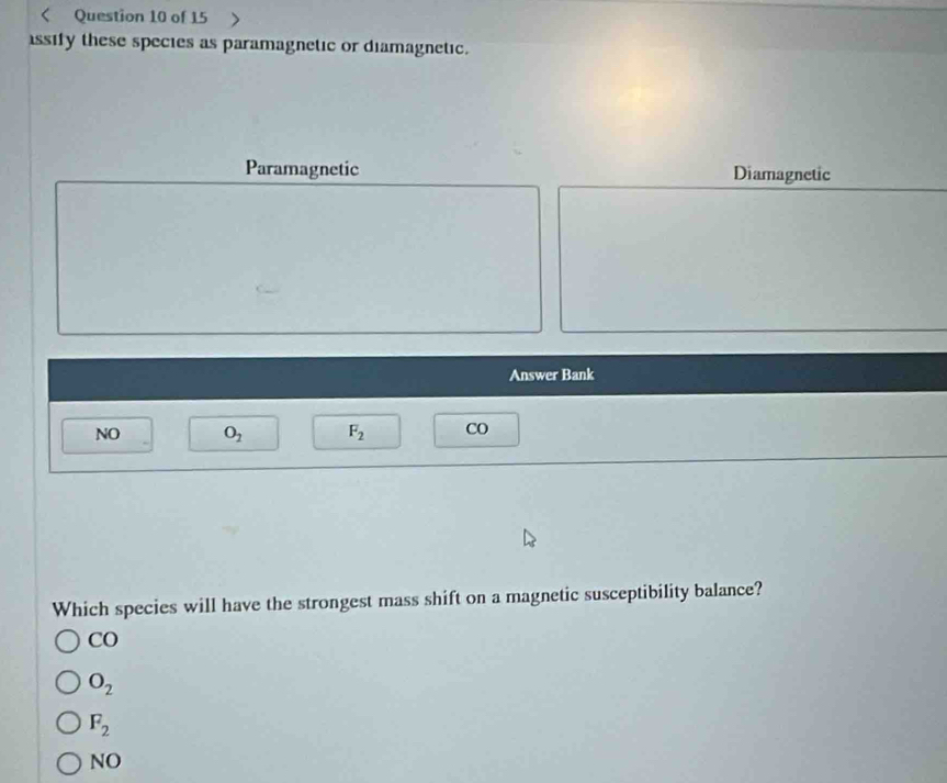 < Question 10 of 15
ssify these species as paramagnetic or diamagnetic.
Paramagnetic Diamagnetic
Answer Bank
NO  O_2 F_2 CO
Which species will have the strongest mass shift on a magnetic susceptibility balance?
CO
O_2
F_2
NO