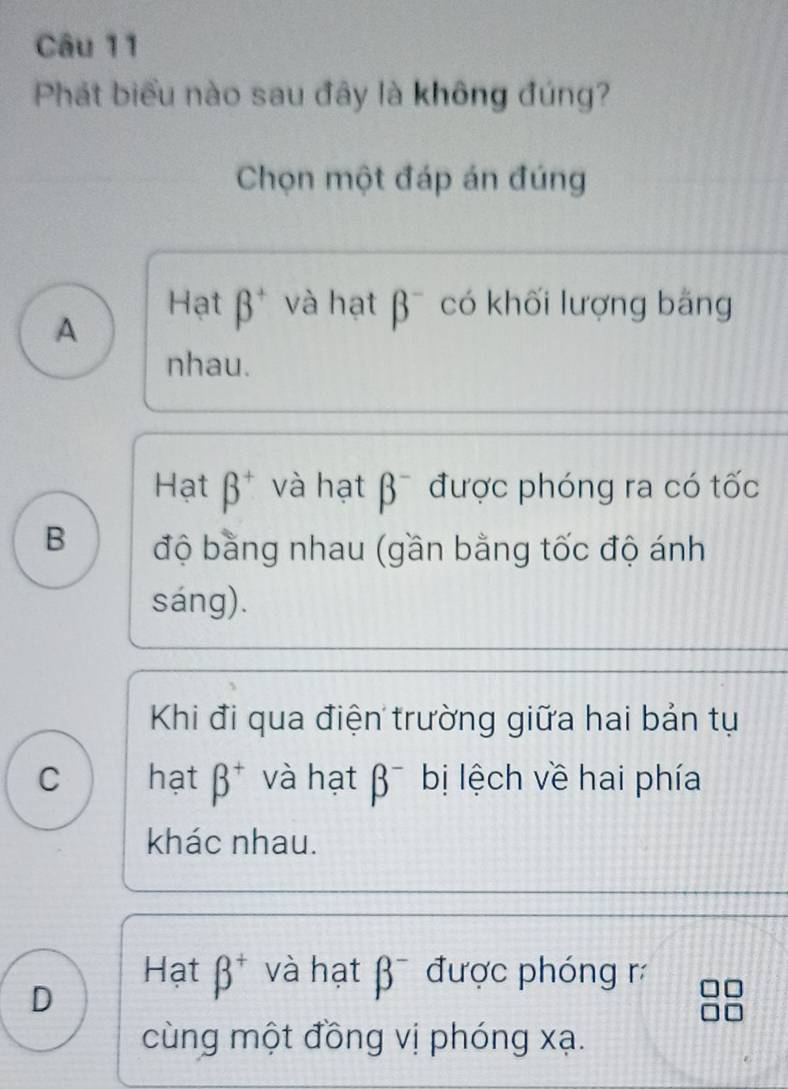 Phát biểu nào sau đây là không đúng?
Chọn một đáp án đúng
A
Hạt beta^+ và hạt β¯ có khối lượng bằng
nhau.
Hạt beta^+ và hạt β¯ được phóng ra có tốc
B độ bằng nhau (gần bằng tốc độ ánh
sáng).
Khi đi qua điện trường giữa hai bản tự
C hạt beta^+ và hạt beta^- bị lệch về hai phía
khác nhau.
Hạt beta^+ và hạt beta^- được phóng r: I
D
cùng một đồng vị phóng xạ.