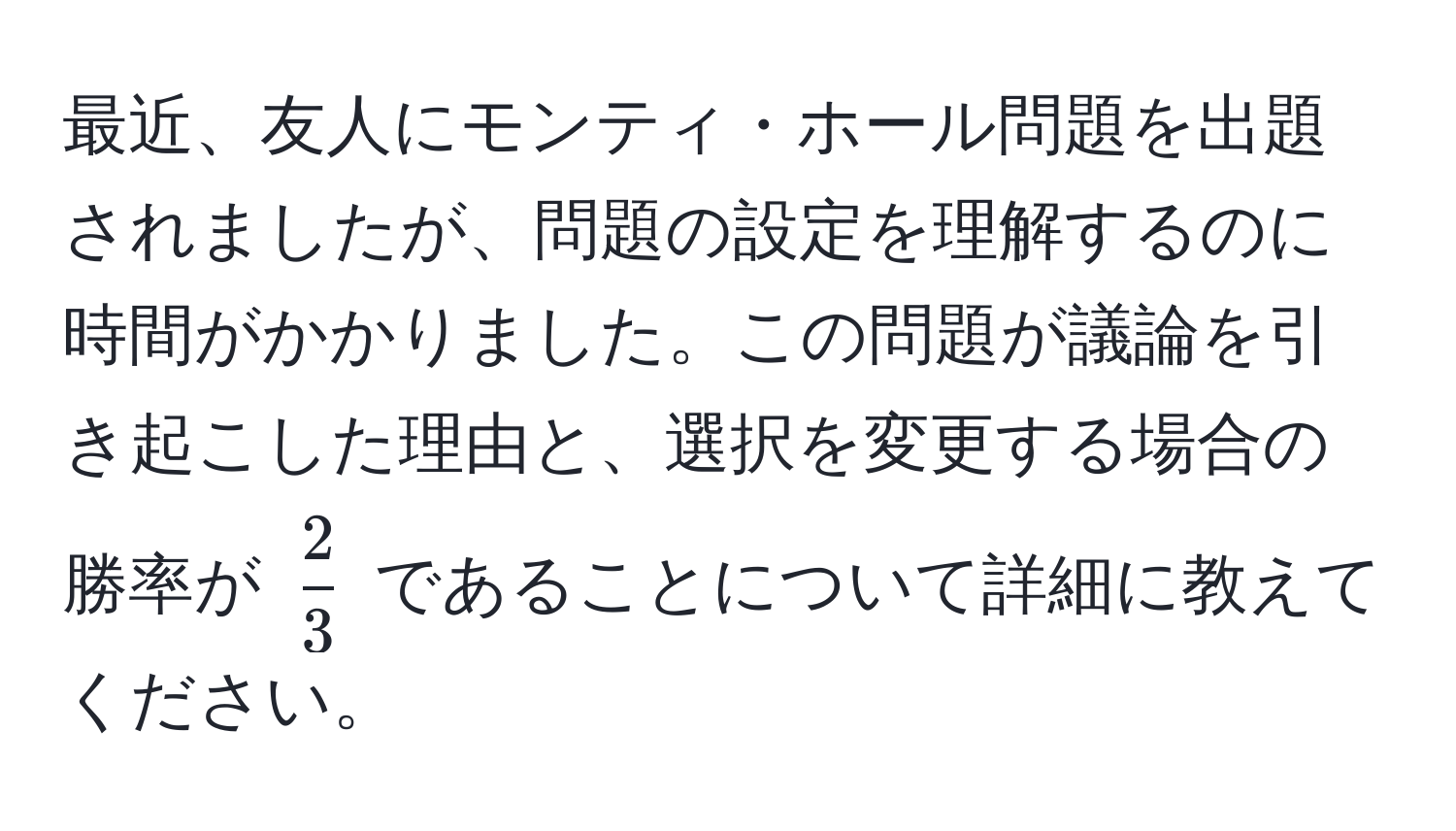 最近、友人にモンティ・ホール問題を出題されましたが、問題の設定を理解するのに時間がかかりました。この問題が議論を引き起こした理由と、選択を変更する場合の勝率が $ 2/3 $ であることについて詳細に教えてください。