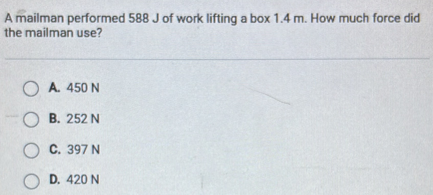 A mailman performed 588 J of work lifting a box 1.4 m. How much force did
the mailman use?
A. 450 N
B. 252 N
C. 397 N
D. 420 N